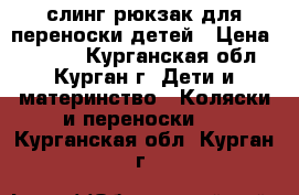 слинг-рюкзак для переноски детей › Цена ­ 1 500 - Курганская обл., Курган г. Дети и материнство » Коляски и переноски   . Курганская обл.,Курган г.